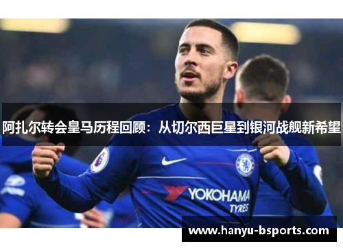 阿扎尔转会皇马历程回顾：从切尔西巨星到银河战舰新希望