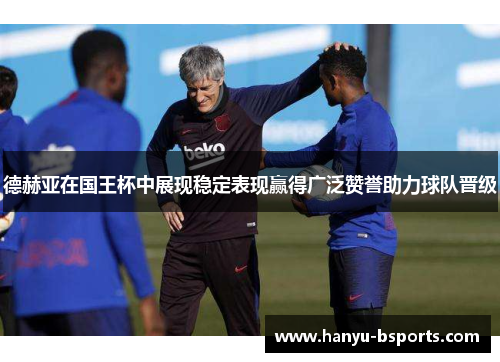 德赫亚在国王杯中展现稳定表现赢得广泛赞誉助力球队晋级