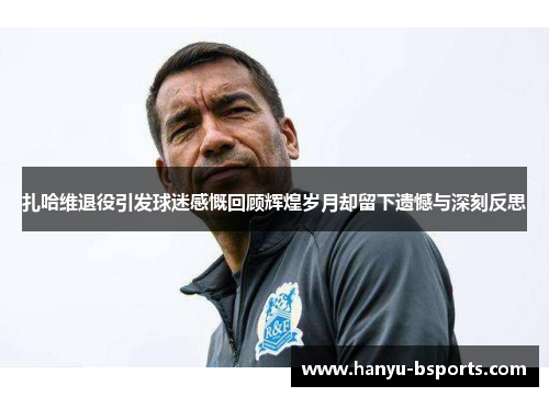 扎哈维退役引发球迷感慨回顾辉煌岁月却留下遗憾与深刻反思