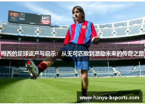 梅西的足球遗产与启示：从无可匹敌到激励未来的传奇之路