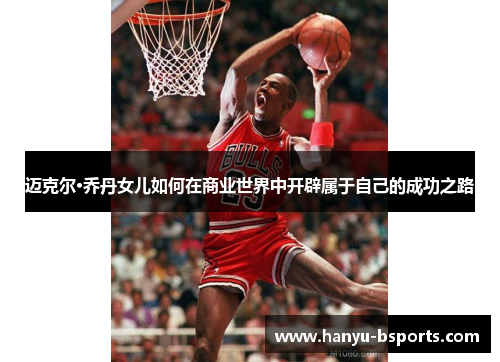 迈克尔·乔丹女儿如何在商业世界中开辟属于自己的成功之路